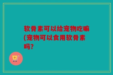 软骨素可以给宠物吃嘛(宠物可以食用软骨素吗？
