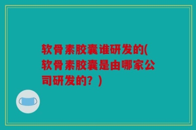 软骨素胶囊谁研发的(软骨素胶囊是由哪家公司研发的？)