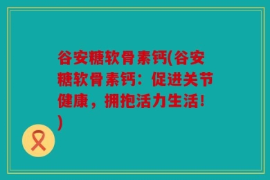 谷安糖软骨素钙(谷安糖软骨素钙：促进关节健康，拥抱活力生活！)