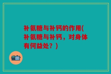 补氨糖与补钙的作用(补氨糖与补钙，对身体有何益处？)