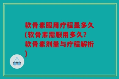 软骨素服用疗程是多久(软骨素需服用多久？软骨素剂量与疗程解析)