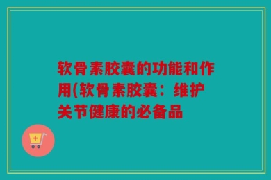 软骨素胶囊的功能和作用(软骨素胶囊：维护关节健康的必备品