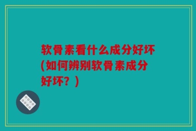 软骨素看什么成分好坏(如何辨别软骨素成分好坏？)