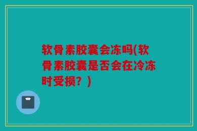 软骨素胶囊会冻吗(软骨素胶囊是否会在冷冻时受损？)