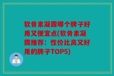 软骨素凝露哪个牌子好用又便宜点(软骨素凝露推荐：性价比高又好用的牌子TOP5)