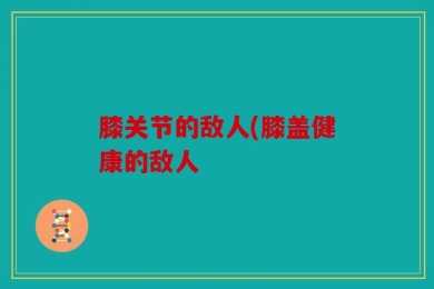 膝关节的敌人(膝盖健康的敌人