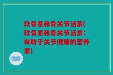 软骨素和骨关节活素(软骨素和骨关节活素：有助于关节健康的营养素)