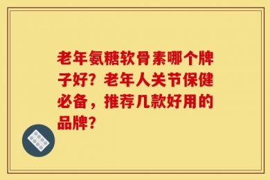 老年氨糖软骨素哪个牌子好？老年人关节保健必备，推荐几款好用的品牌？