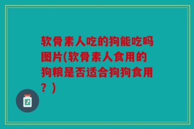 软骨素人吃的狗能吃吗图片(软骨素人食用的狗粮是否适合狗狗食用？)