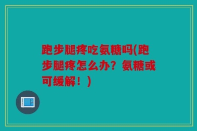 跑步腿疼吃氨糖吗(跑步腿疼怎么办？氨糖或可缓解！)
