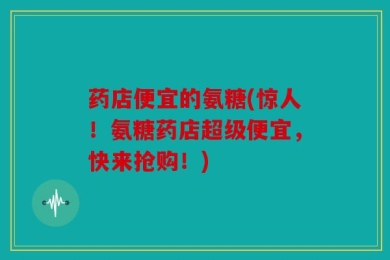 药店便宜的氨糖(惊人！氨糖药店超级便宜，快来抢购！)