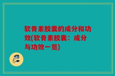 软骨素胶囊的成分和功效(软骨素胶囊：成分与功效一览)