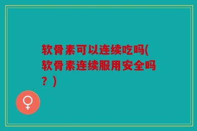 软骨素可以连续吃吗(软骨素连续服用安全吗？)