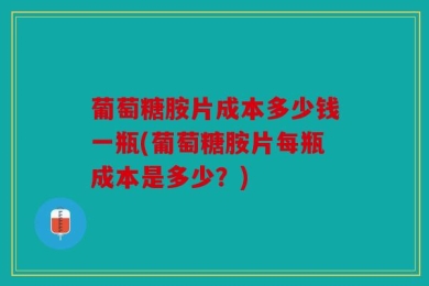 葡萄糖胺片成本多少钱一瓶(葡萄糖胺片每瓶成本是多少？)