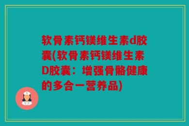 软骨素钙镁维生素d胶囊(软骨素钙镁维生素D胶囊：增强骨骼健康的多合一营养品)