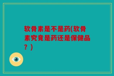 软骨素是不是药(软骨素究竟是药还是保健品？)
