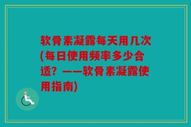 软骨素凝露每天用几次(每日使用频率多少合适？——软骨素凝露使用指南)