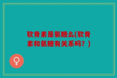 软骨素是氨糖么(软骨素和氨糖有关系吗？)