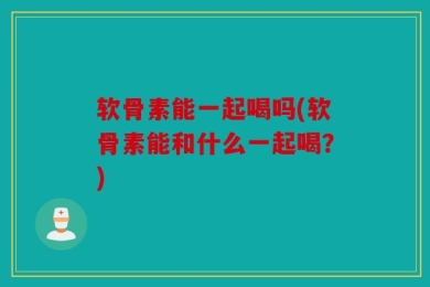 软骨素能一起喝吗(软骨素能和什么一起喝？)