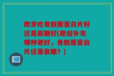 跑步吃骨胶原蛋白片好还是氨糖好(跑后补充哪种更好，骨胶原蛋白片还是氨糖？)