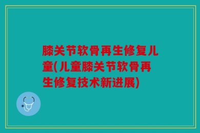 膝关节软骨再生修复儿童(儿童膝关节软骨再生修复技术新进展)