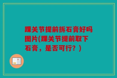 踝关节提前拆石膏好吗图片(踝关节提前取下石膏，是否可行？)