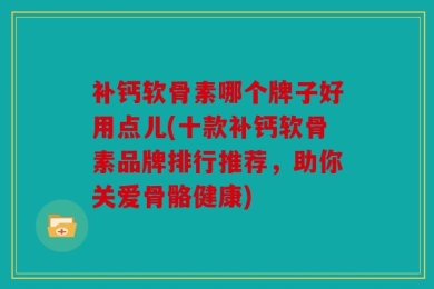 补钙软骨素哪个牌子好用点儿(十款补钙软骨素品牌排行推荐，助你关爱骨骼健康)