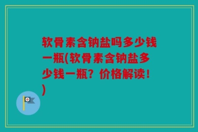 软骨素含钠盐吗多少钱一瓶(软骨素含钠盐多少钱一瓶？价格解读！)