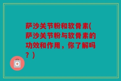 萨沙关节粉和软骨素(萨沙关节粉与软骨素的功效和作用，你了解吗？)