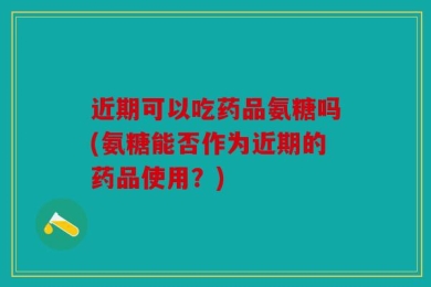 近期可以吃药品氨糖吗(氨糖能否作为近期的药品使用？)