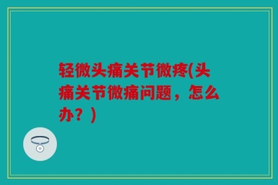 轻微头痛关节微疼(头痛关节微痛问题，怎么办？)