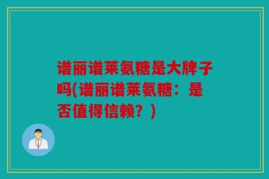 谱丽谱莱氨糖是大牌子吗(谱丽谱莱氨糖：是否值得信赖？)
