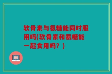 软骨素与氨糖能同时服用吗(软骨素和氨糖能一起食用吗？)