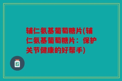 辅仁氨基葡萄糖片(辅仁氨基葡萄糖片：保护关节健康的好帮手)