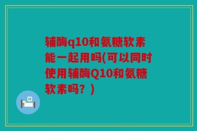 辅酶q10和氨糖软素能一起用吗(可以同时使用辅酶Q10和氨糖软素吗？)
