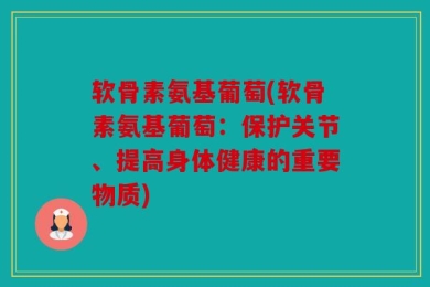 软骨素氨基葡萄(软骨素氨基葡萄：保护关节、提高身体健康的重要物质)