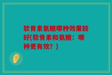 软骨素氨糖哪种效果较好(软骨素和氨糖：哪种更有效？)