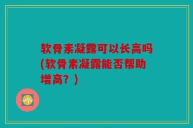 软骨素凝露可以长高吗(软骨素凝露能否帮助增高？)