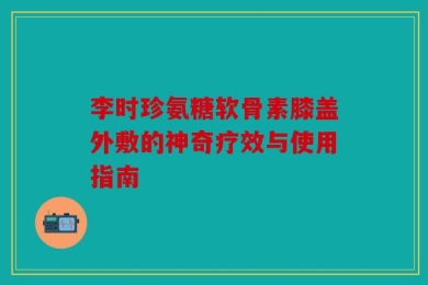 李时珍氨糖软骨素膝盖外敷的神奇疗效与使用指南