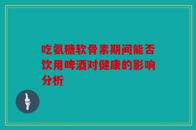 吃氨糖软骨素期间能否饮用啤酒对健康的影响分析