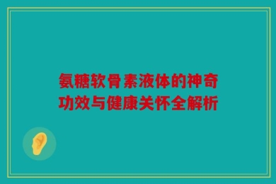 氨糖软骨素液体的神奇功效与健康关怀全解析