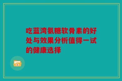 吃蓝湾氨糖软骨素的好处与效果分析值得一试的健康选择