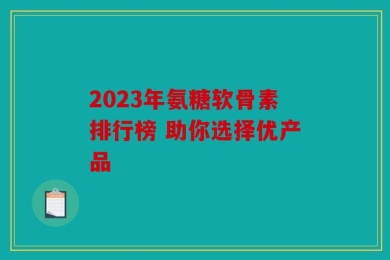 2023年氨糖软骨素排行榜 助你选择优产品