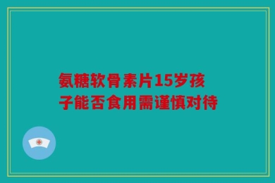 氨糖软骨素片15岁孩子能否食用需谨慎对待