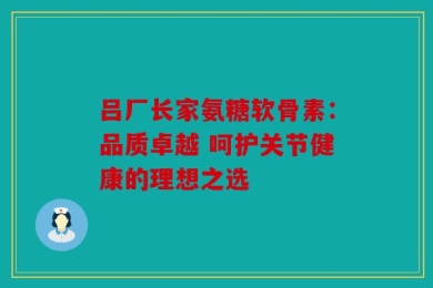 吕厂长家氨糖软骨素：品质卓越 呵护关节健康的理想之选