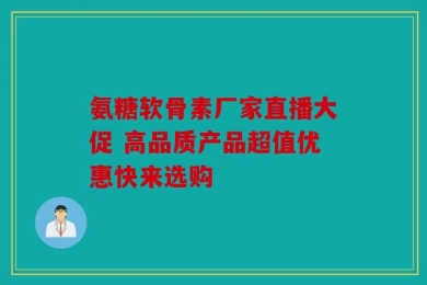 氨糖软骨素厂家直播大促 高品质产品超值优惠快来选购
