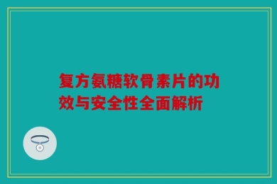 复方氨糖软骨素片的功效与安全性全面解析