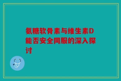 氨糖软骨素与维生素D能否安全同服的深入探讨
