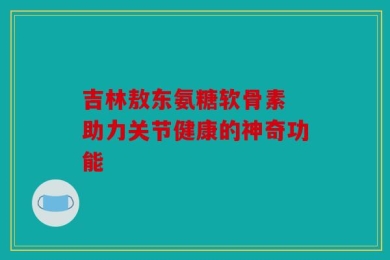 吉林敖东氨糖软骨素 助力关节健康的神奇功能