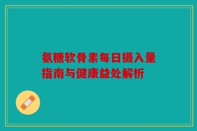 氨糖软骨素每日摄入量指南与健康益处解析
